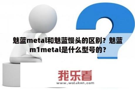 魅蓝metal和魅蓝馒头的区别？魅蓝m1metal是什么型号的？