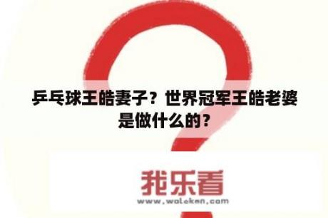 乒乓球王皓妻子？世界冠军王皓老婆是做什么的？