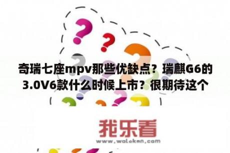 奇瑞七座mpv那些优缺点？瑞麒G6的3.0V6款什么时候上市？很期待这个？