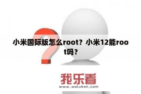 小米国际版怎么root？小米12能root吗？