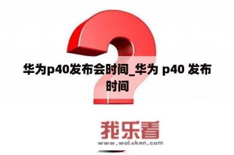 华为p40发布会时间_华为 p40 发布时间