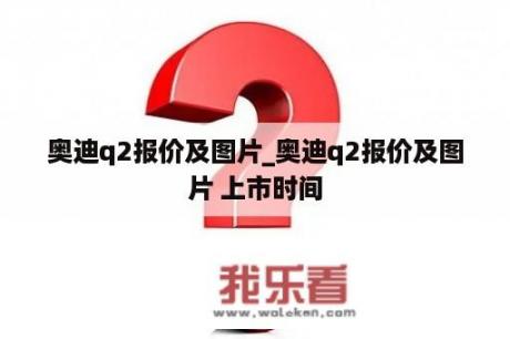 奥迪q2报价及图片_奥迪q2报价及图片 上市时间