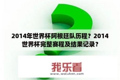 2014年世界杯阿根廷队历程？2014世界杯完整赛程及结果记录？