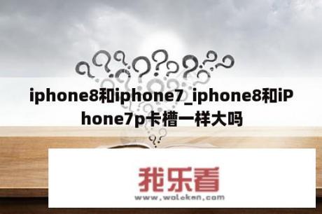 iphone8和iphone7_iphone8和iPhone7p卡槽一样大吗