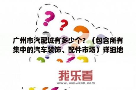 广州市汽配城有多少个？（包含所有集中的汽车装饰、配件市场）详细地址，重金急求？广州市汽车装饰配件市场有哪些？