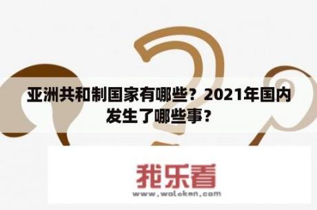 亚洲共和制国家有哪些？2021年国内发生了哪些事？