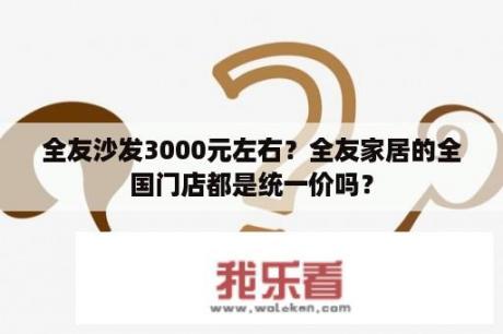 全友沙发3000元左右？全友家居的全国门店都是统一价吗？