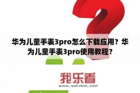 华为儿童手表3pro怎么下载应用？华为儿童手表3pro使用教程？