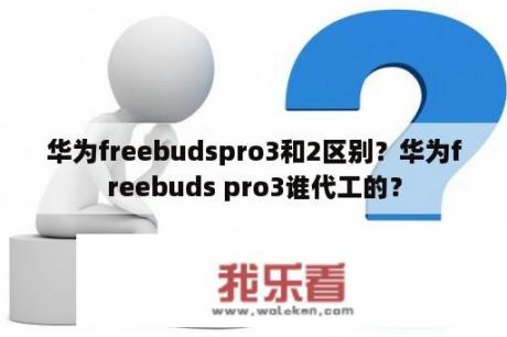 华为freebudspro3和2区别？华为freebuds pro3谁代工的？