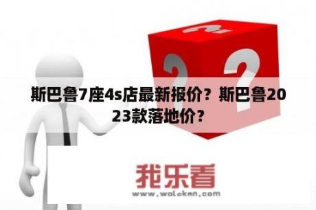 斯巴鲁7座4s店最新报价？斯巴鲁2023款落地价？