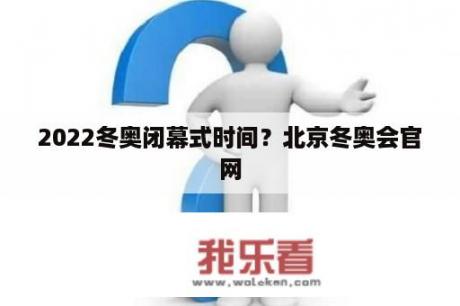 2022冬奥闭幕式时间？北京冬奥会官网