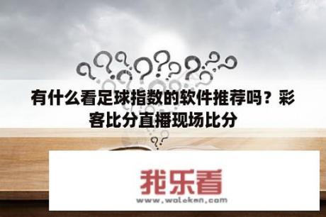 有什么看足球指数的软件推荐吗？彩客比分直播现场比分