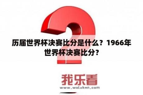 历届世界杯决赛比分是什么？1966年世界杯决赛比分？