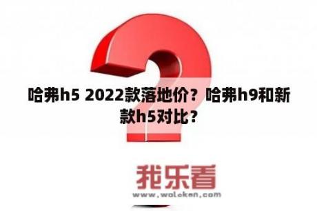 哈弗h5 2022款落地价？哈弗h9和新款h5对比？