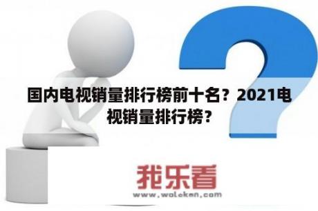 国内电视销量排行榜前十名？2021电视销量排行榜？