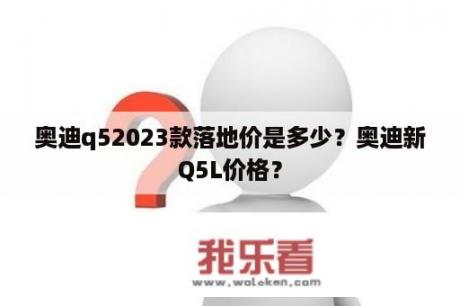 奥迪q52023款落地价是多少？奥迪新Q5L价格？