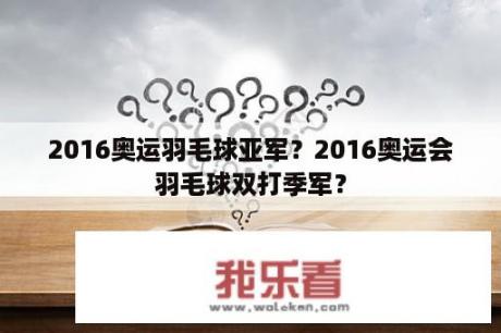 2016奥运羽毛球亚军？2016奥运会羽毛球双打季军？