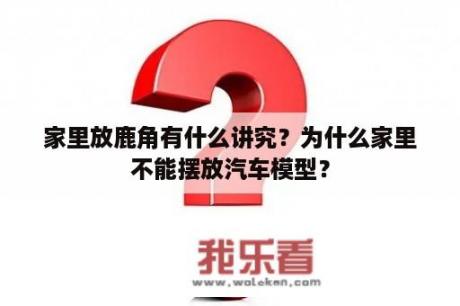 家里放鹿角有什么讲究？为什么家里不能摆放汽车模型？