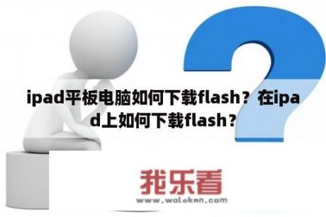 ipad平板电脑如何下载flash？在ipad上如何下载flash？