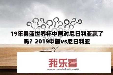 19年男篮世界杯中国对尼日利亚赢了吗？2019中国vs尼日利亚