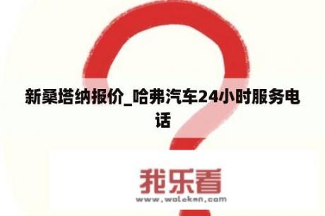 新桑塔纳报价_哈弗汽车24小时服务电话