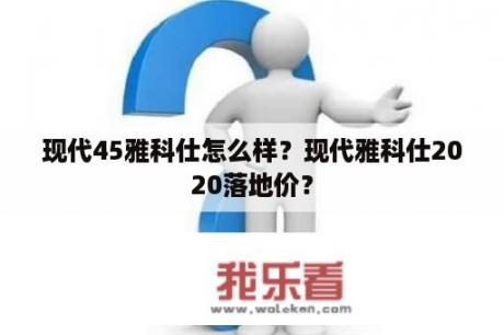 现代45雅科仕怎么样？现代雅科仕2020落地价？