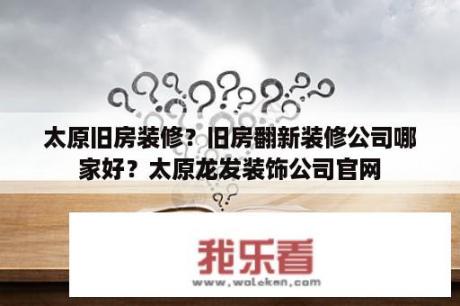 太原旧房装修？旧房翻新装修公司哪家好？太原龙发装饰公司官网