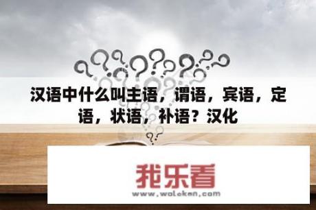 汉语中什么叫主语，谓语，宾语，定语，状语，补语？汉化