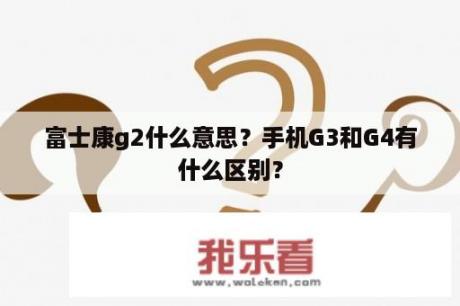 富士康g2什么意思？手机G3和G4有什么区别？