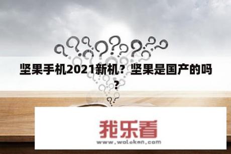 坚果手机2021新机？坚果是国产的吗？