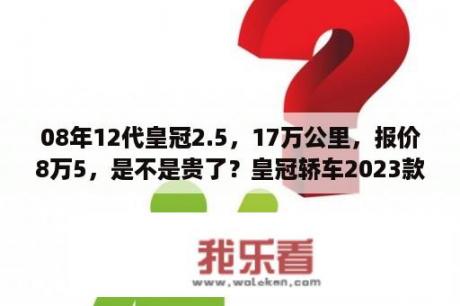 08年12代皇冠2.5，17万公里，报价8万5，是不是贵了？皇冠轿车2023款最新款价格？