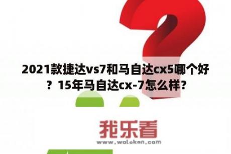 2021款捷达vs7和马自达cx5哪个好？15年马自达cx-7怎么样？