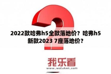 2022款哈弗h5全款落地价？哈弗h5新款2023 7座落地价？