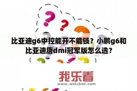 比亚迪g6中控能开不能锁？小鹏g6和比亚迪唐dmi冠军版怎么选？