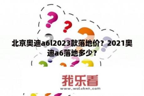 北京奥迪a6l2023款落地价？2021奥迪a6落地多少？