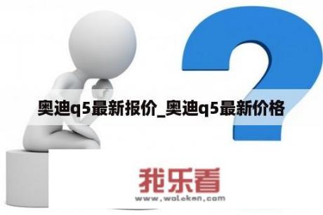 奥迪q5最新报价_奥迪q5最新价格