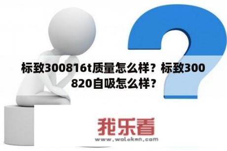 标致300816t质量怎么样？标致300820自吸怎么样？