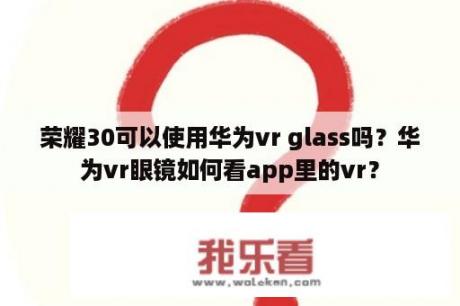 荣耀30可以使用华为vr glass吗？华为vr眼镜如何看app里的vr？