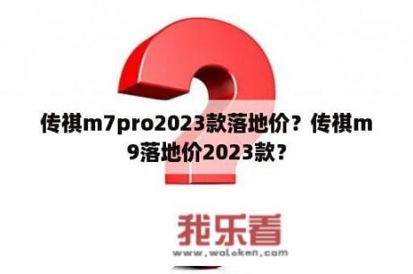 传祺m7pro2023款落地价？传祺m9落地价2023款？