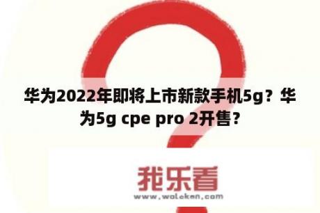 华为2022年即将上市新款手机5g？华为5g cpe pro 2开售？