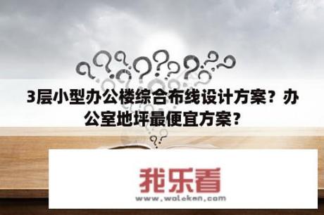 3层小型办公楼综合布线设计方案？办公室地坪最便宜方案？