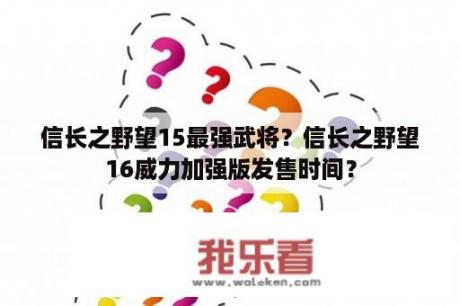 信长之野望15最强武将？信长之野望16威力加强版发售时间？