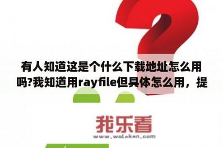 有人知道这是个什么下载地址怎么用吗?我知道用rayfile但具体怎么用，提取码是什么，是那个地址吗？为什么rayfile打不开？