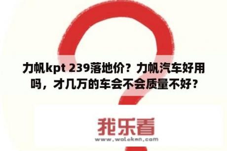 力帆kpt 239落地价？力帆汽车好用吗，才几万的车会不会质量不好？