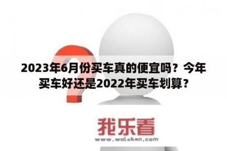 2023年6月份买车真的便宜吗？今年买车好还是2022年买车划算？