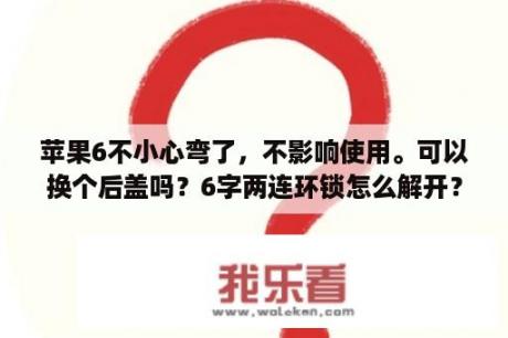 苹果6不小心弯了，不影响使用。可以换个后盖吗？6字两连环锁怎么解开？