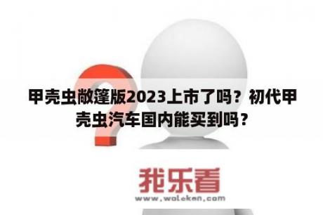 甲壳虫敞篷版2023上市了吗？初代甲壳虫汽车国内能买到吗？