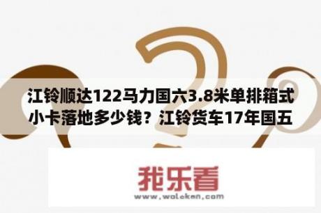 江铃顺达122马力国六3.8米单排箱式小卡落地多少钱？江铃货车17年国五还能卖多少钱？