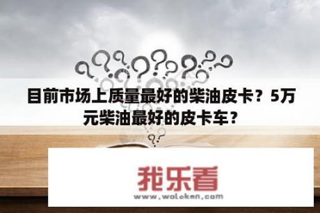 目前市场上质量最好的柴油皮卡？5万元柴油最好的皮卡车？