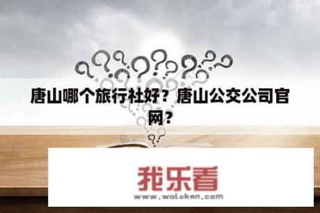 唐山哪个旅行社好？唐山公交公司官网？